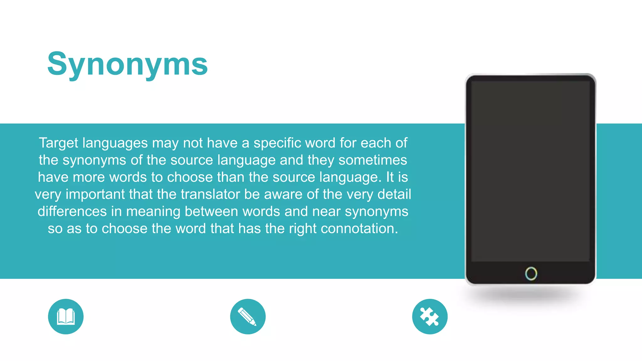 Target languages may not have a specific word for each of
the synonyms of the source language and they sometimes
have more words to choose than the source language. It is
very important that the translator be aware of the very detail
differences in meaning between words and near synonyms
so as to choose the word that has the right connotation.
Synonyms
 