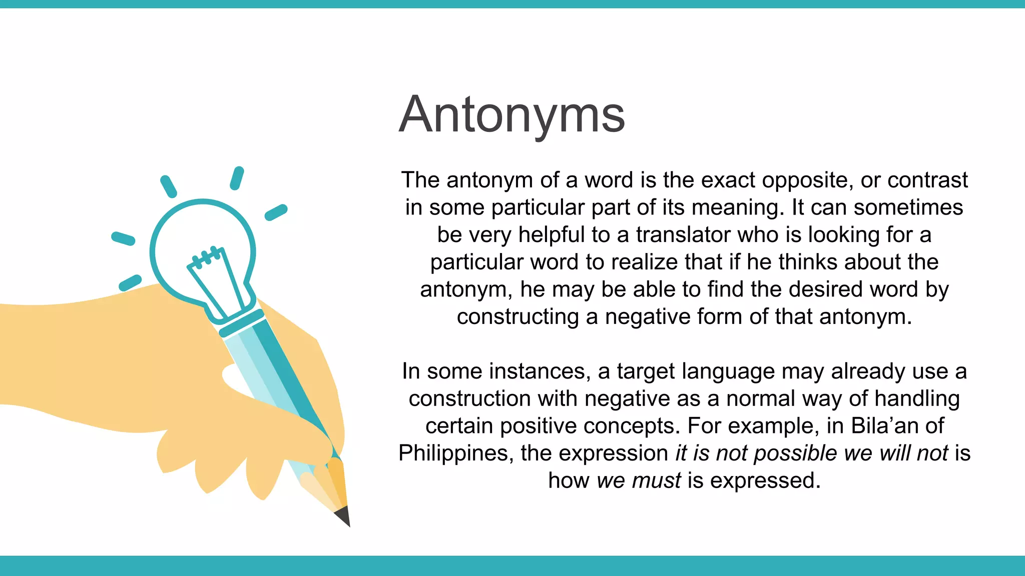Antonyms
The antonym of a word is the exact opposite, or contrast
in some particular part of its meaning. It can sometimes
be very helpful to a translator who is looking for a
particular word to realize that if he thinks about the
antonym, he may be able to find the desired word by
constructing a negative form of that antonym.
In some instances, a target language may already use a
construction with negative as a normal way of handling
certain positive concepts. For example, in Bila’an of
Philippines, the expression it is not possible we will not is
how we must is expressed.
 