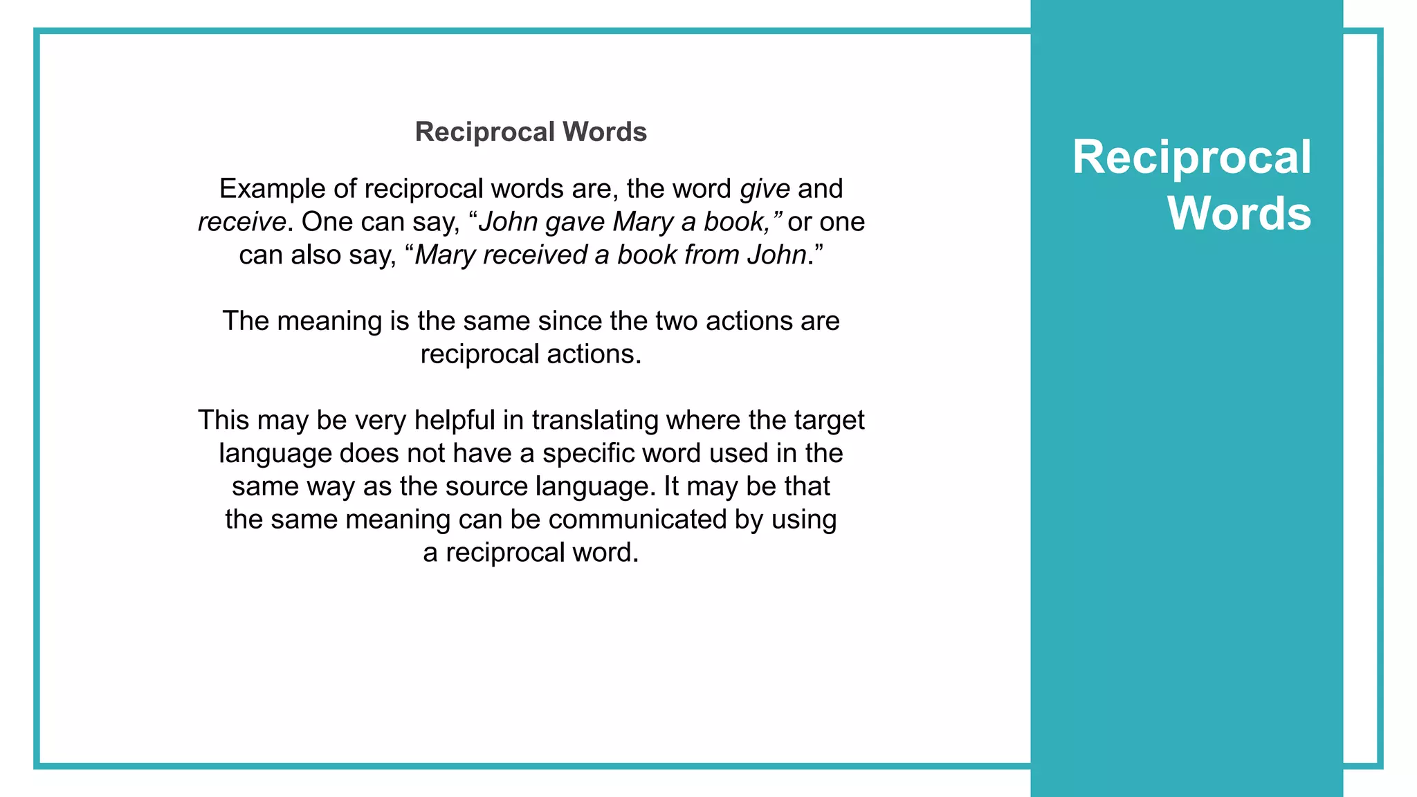 Reciprocal
Words
Example of reciprocal words are, the word give and
receive. One can say, “John gave Mary a book,” or one
can also say, “Mary received a book from John.”
The meaning is the same since the two actions are
reciprocal actions.
This may be very helpful in translating where the target
language does not have a specific word used in the
same way as the source language. It may be that
the same meaning can be communicated by using
a reciprocal word.
Reciprocal Words
 