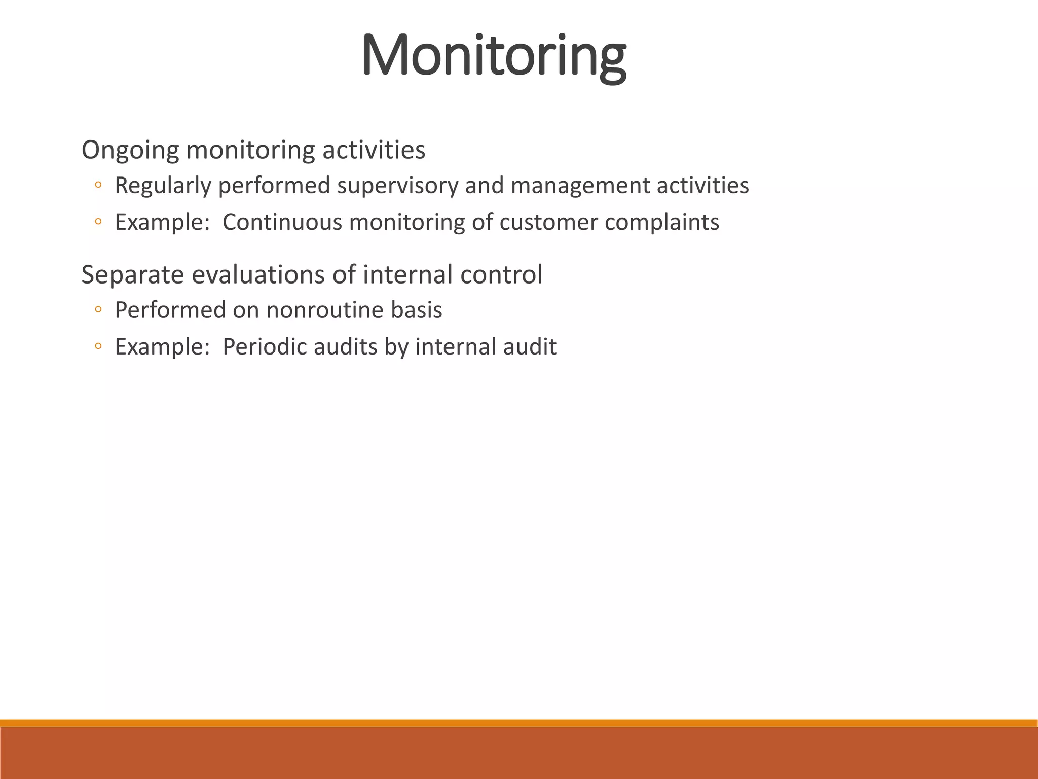 Monitoring
Ongoing monitoring activities
◦ Regularly performed supervisory and management activities
◦ Example: Continuous monitoring of customer complaints
Separate evaluations of internal control
◦ Performed on nonroutine basis
◦ Example: Periodic audits by internal audit
 
