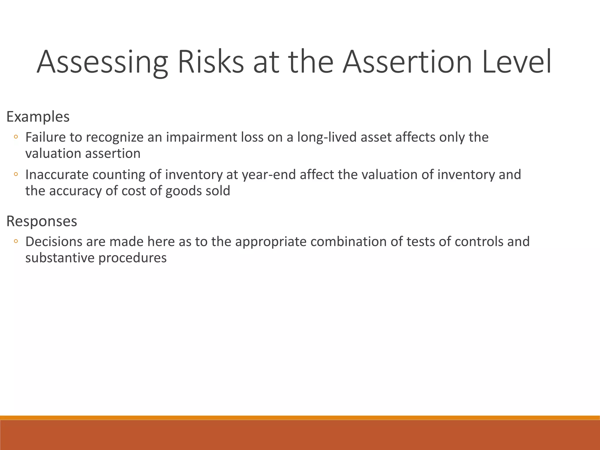 Assessing Risks at the Assertion Level
Examples
◦ Failure to recognize an impairment loss on a long-lived asset affects only the
valuation assertion
◦ Inaccurate counting of inventory at year-end affect the valuation of inventory and
the accuracy of cost of goods sold
Responses
◦ Decisions are made here as to the appropriate combination of tests of controls and
substantive procedures
 
