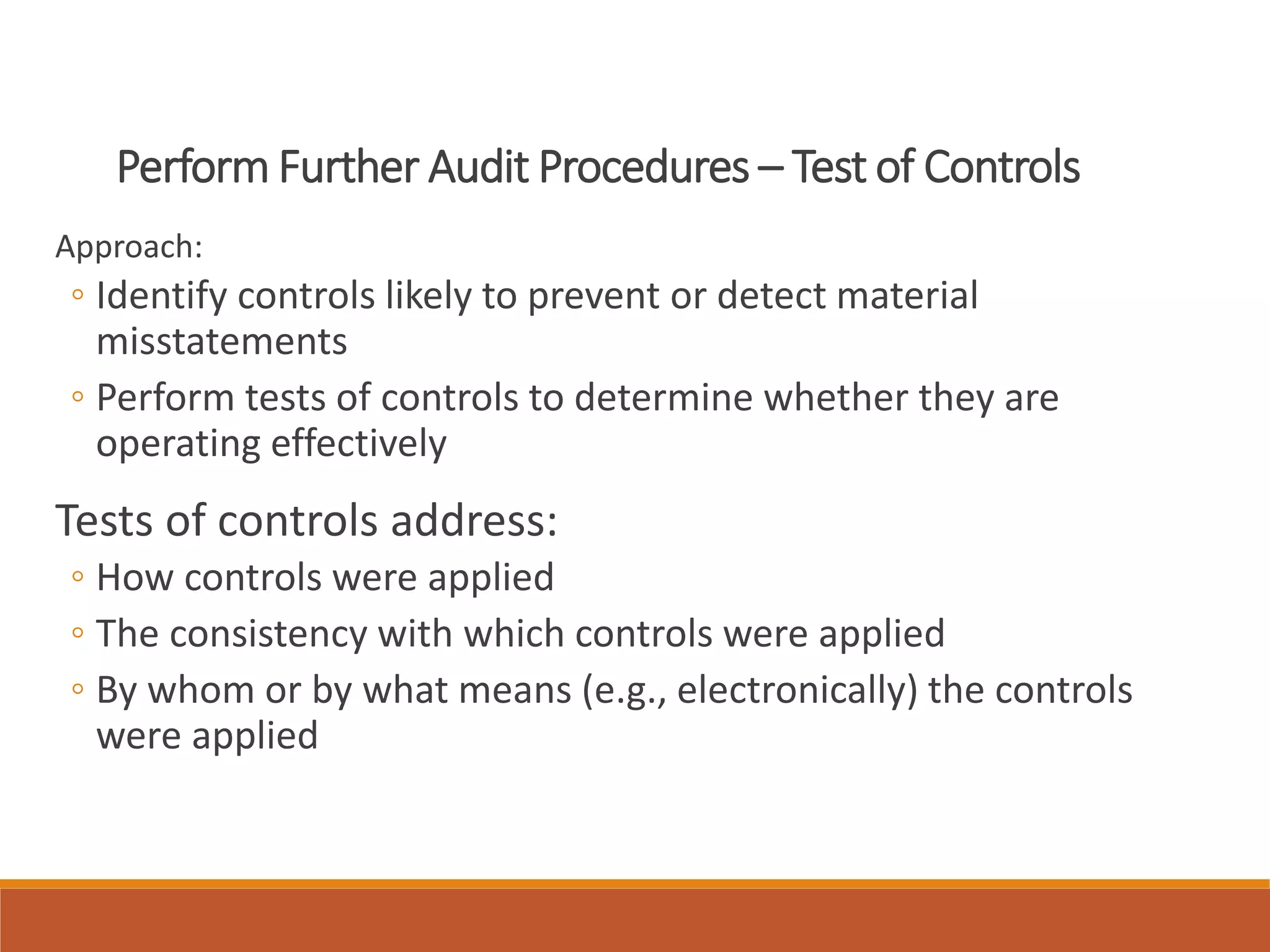 Perform Further Audit Procedures – Test of Controls
Approach:
◦ Identify controls likely to prevent or detect material
misstatements
◦ Perform tests of controls to determine whether they are
operating effectively
Tests of controls address:
◦ How controls were applied
◦ The consistency with which controls were applied
◦ By whom or by what means (e.g., electronically) the controls
were applied
 