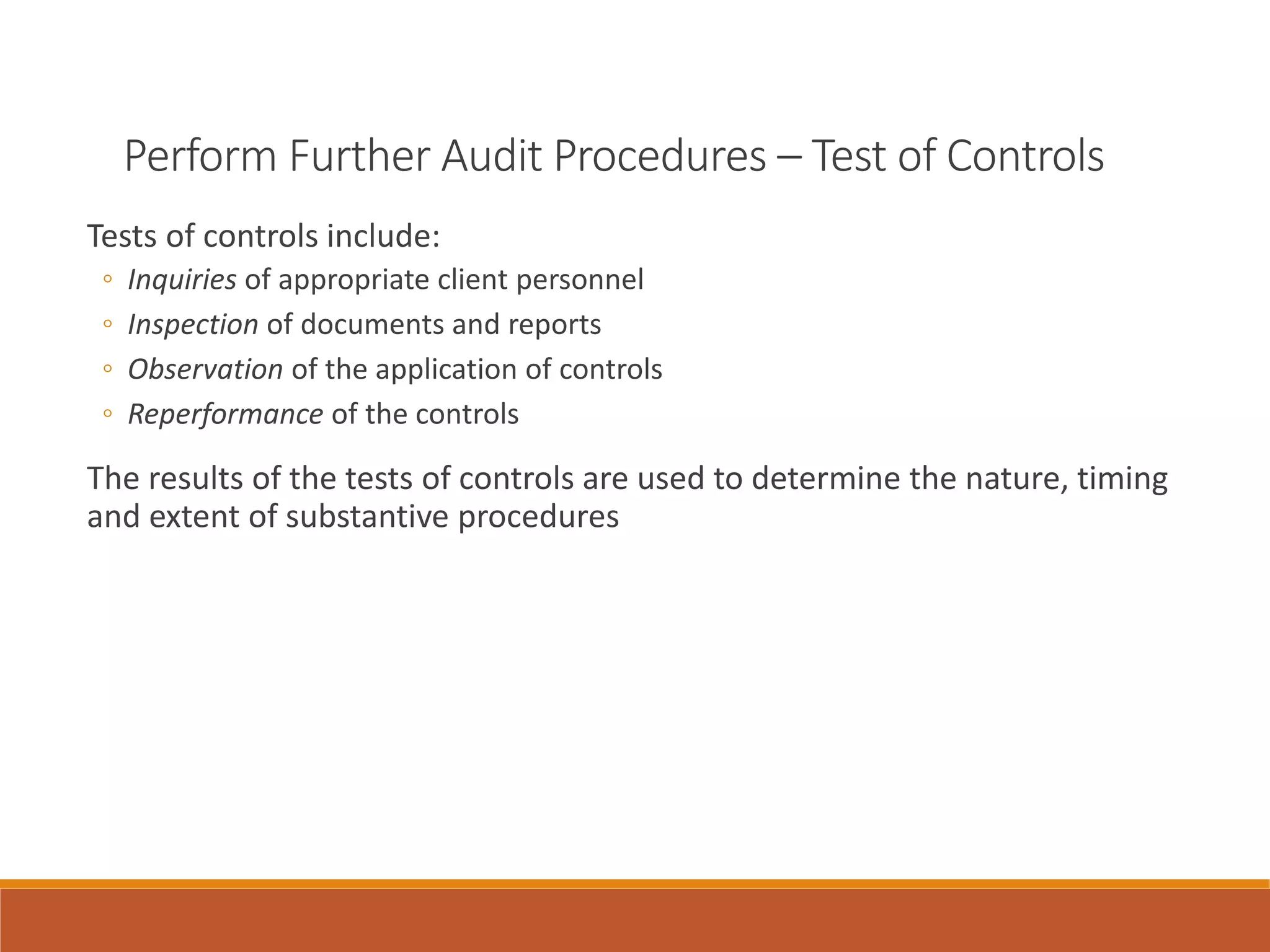 Perform Further Audit Procedures – Test of Controls
Tests of controls include:
◦ Inquiries of appropriate client personnel
◦ Inspection of documents and reports
◦ Observation of the application of controls
◦ Reperformance of the controls
The results of the tests of controls are used to determine the nature, timing
and extent of substantive procedures
 