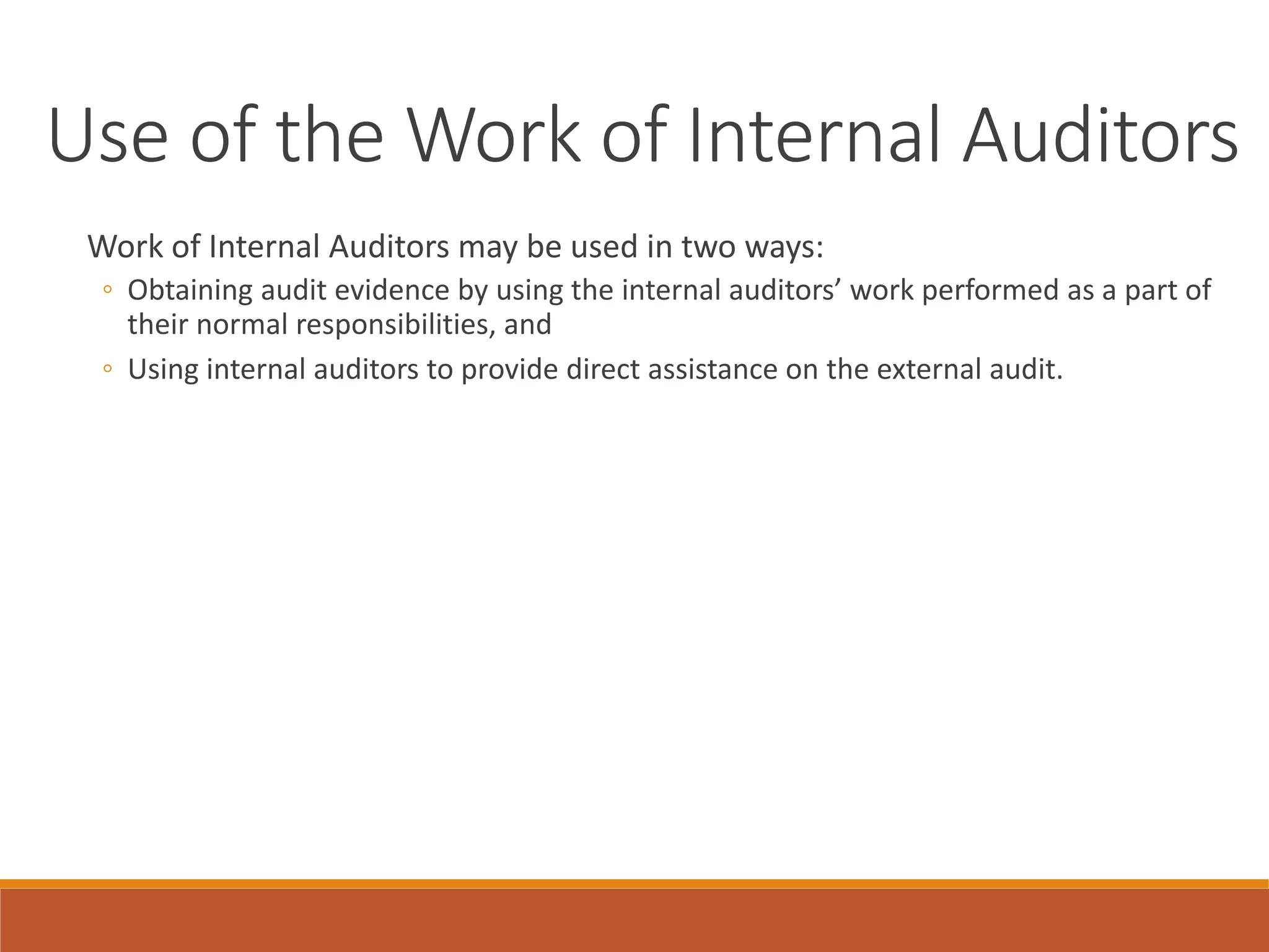 Use of the Work of Internal Auditors
Work of Internal Auditors may be used in two ways:
◦ Obtaining audit evidence by using the internal auditors’ work performed as a part of
their normal responsibilities, and
◦ Using internal auditors to provide direct assistance on the external audit.
 
