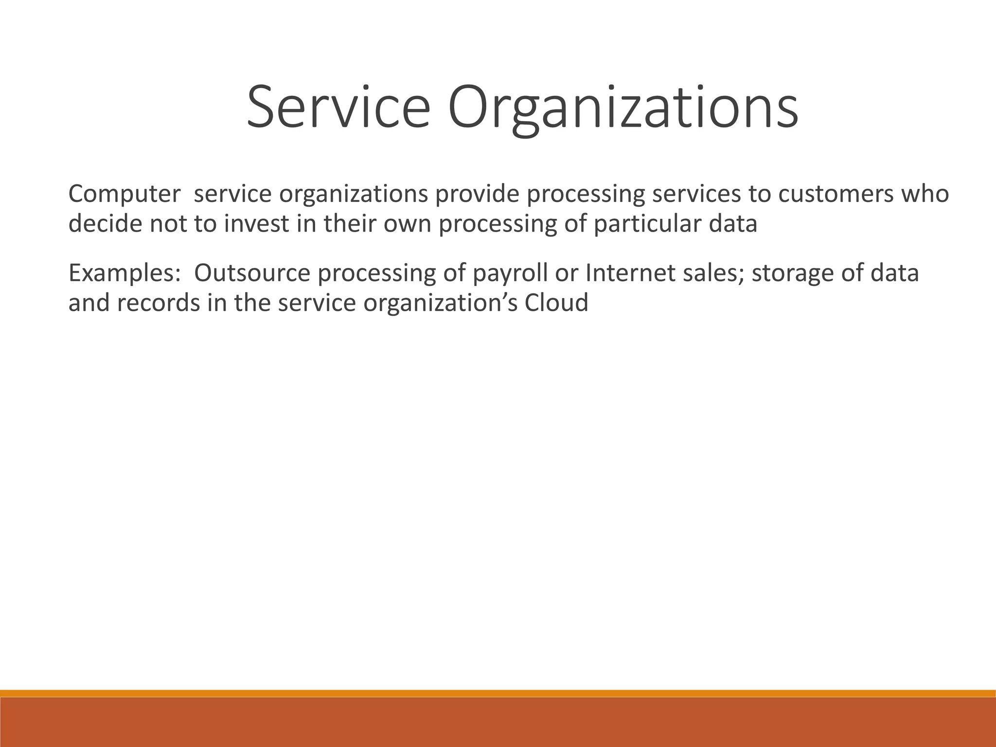Service Organizations
Computer service organizations provide processing services to customers who
decide not to invest in their own processing of particular data
Examples: Outsource processing of payroll or Internet sales; storage of data
and records in the service organization’s Cloud
 