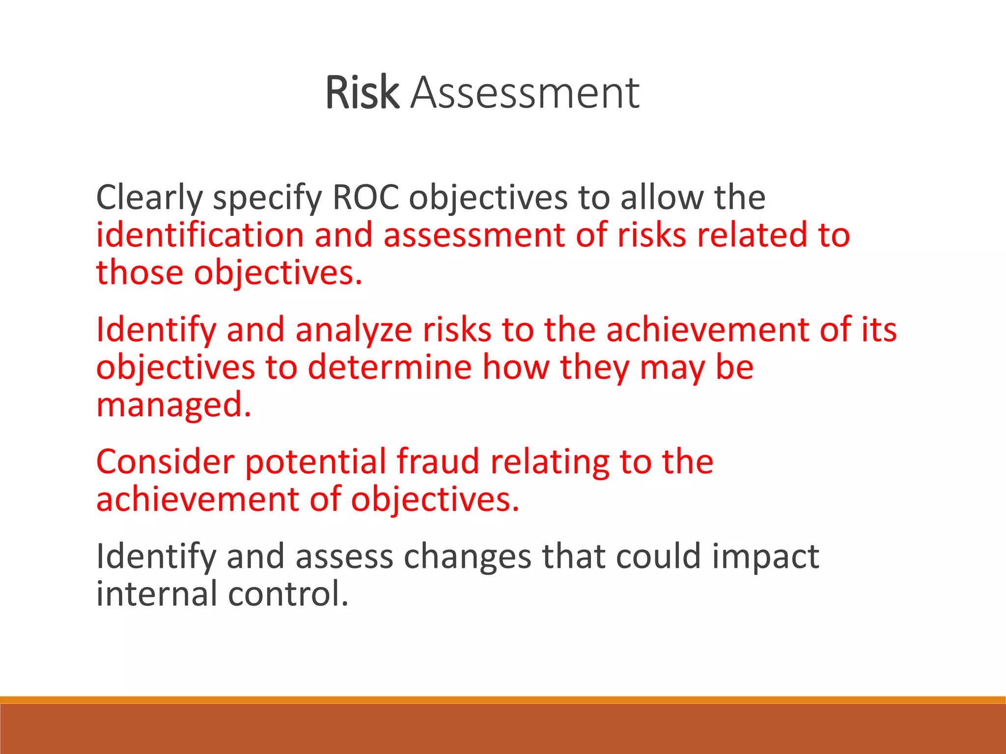 Risk Assessment
Clearly specify ROC objectives to allow the
identification and assessment of risks related to
those objectives.
Identify and analyze risks to the achievement of its
objectives to determine how they may be
managed.
Consider potential fraud relating to the
achievement of objectives.
Identify and assess changes that could impact
internal control.
 