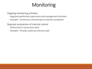 Monitoring
Ongoing monitoring activities
◦ Regularly performed supervisory and management activities
◦ Example: Continuous monitoring of customer complaints
Separate evaluations of internal control
◦ Performed on nonroutine basis
◦ Example: Periodic audits by internal audit
 