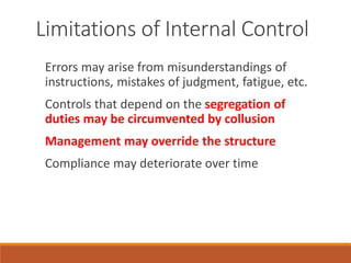 Limitations of Internal Control
Errors may arise from misunderstandings of
instructions, mistakes of judgment, fatigue, etc.
Controls that depend on the segregation of
duties may be circumvented by collusion
Management may override the structure
Compliance may deteriorate over time
 