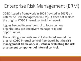 Enterprise Risk Management (ERM)
COSO issued a framework in 2004 (revised in 2017) on
Enterprise Risk Management (ERM). It does not replace
the original COSO internal control framework.
It goes beyond internal control to focus on how
organizations can effectively manage risks and
opportunities.
The auditing standards are still structured around the
original COSO internal control framework but the risk
management framework is useful in evaluating the risk
assessment component of internal control.
 