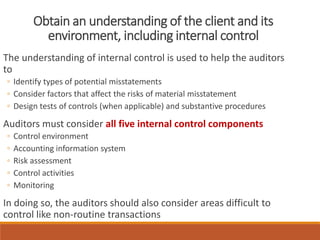 Obtain an understanding of the client and its
environment, including internal control
The understanding of internal control is used to help the auditors
to
◦ Identify types of potential misstatements
◦ Consider factors that affect the risks of material misstatement
◦ Design tests of controls (when applicable) and substantive procedures
Auditors must consider all five internal control components
◦ Control environment
◦ Accounting information system
◦ Risk assessment
◦ Control activities
◦ Monitoring
In doing so, the auditors should also consider areas difficult to
control like non-routine transactions
 