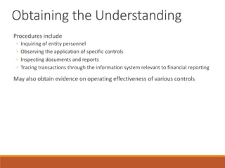 Obtaining the Understanding
Procedures include
◦ Inquiring of entity personnel
◦ Observing the application of specific controls
◦ Inspecting documents and reports
◦ Tracing transactions through the information system relevant to financial reporting
May also obtain evidence on operating effectiveness of various controls
 