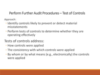 Perform Further Audit Procedures – Test of Controls
Approach:
◦ Identify controls likely to prevent or detect material
misstatements
◦ Perform tests of controls to determine whether they are
operating effectively
Tests of controls address:
◦ How controls were applied
◦ The consistency with which controls were applied
◦ By whom or by what means (e.g., electronically) the controls
were applied
 