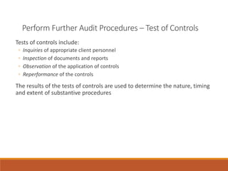 Perform Further Audit Procedures – Test of Controls
Tests of controls include:
◦ Inquiries of appropriate client personnel
◦ Inspection of documents and reports
◦ Observation of the application of controls
◦ Reperformance of the controls
The results of the tests of controls are used to determine the nature, timing
and extent of substantive procedures
 