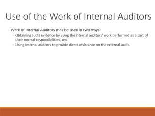 Use of the Work of Internal Auditors
Work of Internal Auditors may be used in two ways:
◦ Obtaining audit evidence by using the internal auditors’ work performed as a part of
their normal responsibilities, and
◦ Using internal auditors to provide direct assistance on the external audit.
 