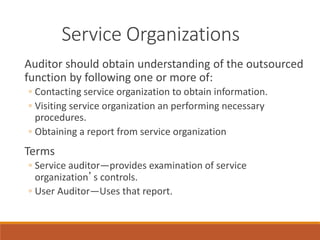 Service Organizations
Auditor should obtain understanding of the outsourced
function by following one or more of:
◦ Contacting service organization to obtain information.
◦ Visiting service organization an performing necessary
procedures.
◦ Obtaining a report from service organization
Terms
◦ Service auditor—provides examination of service
organization’s controls.
◦ User Auditor—Uses that report.
 