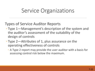 7-33
Service Organizations
Types of Service Auditor Reports
◦ Type 1—Management’s description of the system and
the auditor’s assessment of the suitability of the
design of controls
◦ Type 2—Attributes of 1, plus assurance on the
operating effectiveness of controls
◦ A Type 2 report may provide the user auditor with a basis for
assessing control risk below the maximum.
 