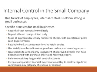 Internal Control in the Small Company
Due to lack of employees, internal control is seldom strong in
small businesses
Specific practices for small businesses
◦ Record all cash receipts immediately
◦ Deposit all cash receipts intact daily
◦ Make all payments by serially numbered checks, with exception of petty
cash disbursements
◦ Reconcile bank accounts monthly and retain copies
◦ Use serially numbered invoices, purchase orders, and receiving reports
◦ Issue checks to vendors only in payment of approved invoices that have
been matched with purchase orders and receiving reports
◦ Balance subsidiary ledger with control accounts
◦ Prepare comparative financial statements monthly to disclose significant
variations in any category of revenue or expense
 