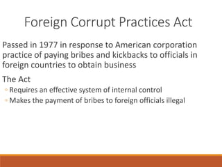 Foreign Corrupt Practices Act
Passed in 1977 in response to American corporation
practice of paying bribes and kickbacks to officials in
foreign countries to obtain business
The Act
◦ Requires an effective system of internal control
◦ Makes the payment of bribes to foreign officials illegal
 
