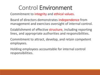 Control Environment
Commitment to integrity and ethical values.
Board of directors demonstrates independence from
management and exercises oversight of internal control.
Establishment of effective structure, including reporting
lines, and appropriate authorities and responsibilities.
Commitment to attract, develop, and retain competent
employees.
Holding employees accountable for internal control
responsibilities.
 