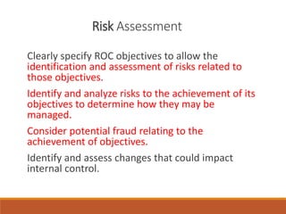 Risk Assessment
Clearly specify ROC objectives to allow the
identification and assessment of risks related to
those objectives.
Identify and analyze risks to the achievement of its
objectives to determine how they may be
managed.
Consider potential fraud relating to the
achievement of objectives.
Identify and assess changes that could impact
internal control.
 