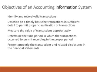 Objectives of an Accounting Information System
Identify and record valid transactions
Describe on a timely basis the transactions in sufficient
detail to permit proper classification of transactions
Measure the value of transactions appropriately
Determine the time period in which the transactions
occurred to permit recording in the proper period
Present properly the transactions and related disclosures in
the financial statements
 