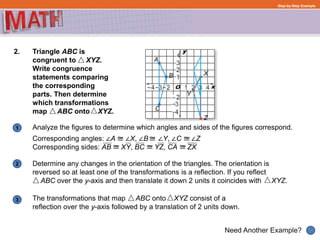 Determine any changes in the orientation of the triangles. The orientation is
reversed so at least one of the transformations is a reflection. If you reflect
ABC over the y-axis and then translate it down 2 units it coincides with XYZ.
1
Need Another Example?
2
3
Step-by-Step Example
2. Triangle ABC is
congruent to XYZ.
Write congruence
statements comparing
the corresponding
parts. Then determine
which transformations
map ABC onto XYZ.
The transformations that map ABC onto XYZ consist of a
reflection over the y-axis followed by a translation of 2 units down.
Analyze the figures to determine which angles and sides of the figures correspond.
Corresponding angles: ∠A ∠X, ∠B ∠Y, ∠C ∠Z
Corresponding sides: AB XY, BC YZ, CA ZX
 