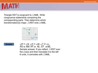 Answer
Need Another Example?
Triangle RST is congruent to NML. Write
congruence statements comparing the
corresponding parts. Then determine which
transformation(s) maps RST onto NML.
∠R ∠N, ∠S ∠M, ∠T ∠L,
RS NM; RT NL; ST ML;
Sample answer: If you reflect RST over
the x-axis and then translate it to the left
6 units, it coincides with NML.
 