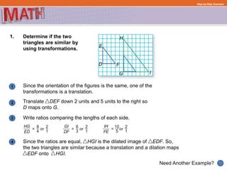 Translate DEF down 2 units and 5 units to the right so
D maps onto G.
1
Need Another Example?
2
3
Step-by-Step Example
1. Determine if the two
triangles are similar by
using transformations.
Since the orientation of the figures is the same, one of the
transformations is a translation.
Write ratios comparing the lengths of each side.
4 Since the ratios are equal, HGI is the dilated image of EDF. So,
the two triangles are similar because a translation and a dilation maps
EDF onto HGI.
 