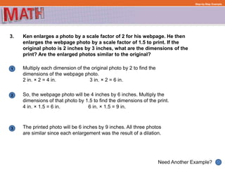1
Need Another Example?
2
3
Step-by-Step Example
3. Ken enlarges a photo by a scale factor of 2 for his webpage. He then
enlarges the webpage photo by a scale factor of 1.5 to print. If the
original photo is 2 inches by 3 inches, what are the dimensions of the
print? Are the enlarged photos similar to the original?
Multiply each dimension of the original photo by 2 to find the
dimensions of the webpage photo.
So, the webpage photo will be 4 inches by 6 inches. Multiply the
dimensions of that photo by 1.5 to find the dimensions of the print.
The printed photo will be 6 inches by 9 inches. All three photos
are similar since each enlargement was the result of a dilation.
2 in. × 2 = 4 in. 3 in. × 2 = 6 in.
4 in. × 1.5 = 6 in. 6 in. × 1.5 = 9 in.
 