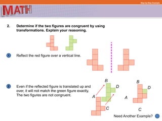 1
Need Another Example?
2
Step-by-Step Example
2. Determine if the two figures are congruent by using
transformations. Explain your reasoning.
Reflect the red figure over a vertical line.
Even if the reflected figure is translated up and
over, it will not match the green figure exactly.
The two figures are not congruent.
 