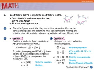 1
Need Another Example?
2 3
Step-by-Step Example
2. Quadrilateral WXYZ is similar to quadrilateral ABCD.
a.
Find the scale factor from quadrilateral
ABCD to quadrilateral WXYZ.
So, a length on polygon WXYZ is times
as long as the corresponding length on
polygon ABCD. Let m represent the
measure of XY.
Set up a proportion to find the
missing measure.
a. Describe the transformations that map
WXYZ onto ABCD.
b. Find the missing measure.
Since the figures are similar, they are not the same size. Choose two
corresponding sides and determine what transformations will map one
onto the other. A translation followed by a dilation will map AB onto WX.
b.
scale factor: = or
m = (12) Write the equation.
Multiply.
Write the proportion.
XY = m, BC = 12, YZ = 15,
CD = 10
Find the cross products.
Simplify.
Division Property of Equality
m • 10 = 12 • 15
10m = 180
m = 18
m = 18
 