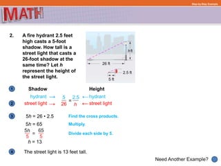 1
Need Another Example?
2
3
4
Step-by-Step Example
2. A fire hydrant 2.5 feet
high casts a 5-foot
shadow. How tall is a
street light that casts a
26-foot shadow at the
same time? Let h
represent the height of
the street light.
Shadow Height
hydrant hydrant
street light street light
=
5 2.5
h26
5h = 26 • 2.5
5h = 65
Find the cross products.
Multiply.
Divide each side by 5.
The street light is 13 feet tall.
h = 13
 