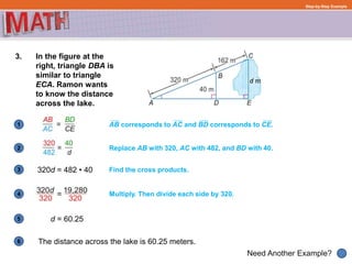 1
Need Another Example?
2
3
4
5
6
Step-by-Step Example
3. In the figure at the
right, triangle DBA is
similar to triangle
ECA. Ramon wants
to know the distance
across the lake.
320d = 482 • 40
d = 60.25
AB corresponds to AC and BD corresponds to CE.
Find the cross products.
The distance across the lake is 60.25 meters.
Replace AB with 320, AC with 482, and BD with 40.
Multiply. Then divide each side by 320.
 