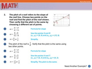 1
Need Another Example?
2
3
4
5
6
Step-by-Step Example
2. The pitch of a roof refers to the slope of
the roof line. Choose two points on the
roof and find the pitch of the roof shown.
Then verify that the pitch is the same by
choosing a different set of points.
The pitch of the roof is . Verify that the pitch is the same using
two other points.
Formula for slope
Use the points S and R.
(x1, y1) = (8, 6) and (x2, y2) = (12, 8)
Formula for slope
Simplify.
Use the points U and T.
(x1, y1) = (2, 3) and (x2, y2) = (0, 2)
7 Simplify. The pitch is the same.
 