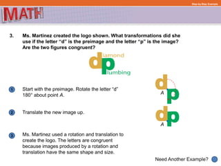 1
Need Another Example?
2
3
Step-by-Step Example
3. Ms. Martinez created the logo shown. What transformations did she
use if the letter “d” is the preimage and the letter “p” is the image?
Are the two figures congruent?
Start with the preimage. Rotate the letter “d”
180° about point A.
Translate the new image up.
A
A
Ms. Martinez used a rotation and translation to
create the logo. The letters are congruent
because images produced by a rotation and
translation have the same shape and size.
 