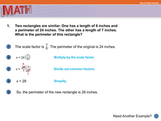 1
Need Another Example?
2
3
4
5
Step-by-Step Example
1. Two rectangles are similar. One has a length of 6 inches and
a perimeter of 24 inches. The other has a length of 7 inches.
What is the perimeter of this rectangle?
The scale factor is . The perimeter of the original is 24 inches.
Multiply by the scale factor.
Simplify.
Divide out common factors.
4
1
x = 28
So, the perimeter of the new rectangle is 28 inches.
 