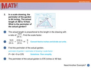 1
Need Another Example?
2
3
4
Step-by-Step Example
2. In a scale drawing, the
perimeter of the garden
is 64 inches. The actual
length of AB is 18 feet.
What is the perimeter of
the actual garden?
The actual length is proportional to the length in the drawing with
a ratio of . Find the scale factor.
Convert feet to inches and divide out units.
Substitute. Then simplify.
perimeter of garden = perimeter of drawing • scale factor
P = 64 • 9 or 576
Find the perimeter of the actual garden.
The perimeter of the actual garden is 576 inches or 48 feet.
 