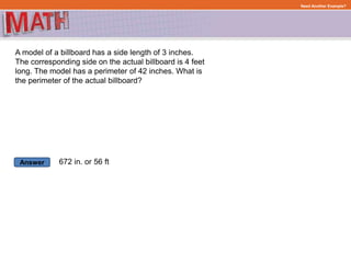 Answer
Need Another Example?
A model of a billboard has a side length of 3 inches.
The corresponding side on the actual billboard is 4 feet
long. The model has a perimeter of 42 inches. What is
the perimeter of the actual billboard?
672 in. or 56 ft
 