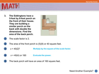 1
Need Another Example?
2
3
4
5
Step-by-Step Example
3. The Eddingtons have a
5-foot by 8-foot porch on
the front of their house.
They are building a
similar porch on the
back with double the
dimensions. Find the
area of the back porch.
The scale factor is 2.
Multiply by the square of the scale factor.
Evaluate the power.x = 40(4) or 160
The area of the front porch is (5)(8) or 40 square feet.
The back porch will have an area of 160 square feet.
x = 40(2)2
 