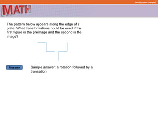 Answer
Need Another Example?
The pattern below appears along the edge of a
plate. What transformations could be used if the
first figure is the preimage and the second is the
image?
Sample answer: a rotation followed by a
translation
 