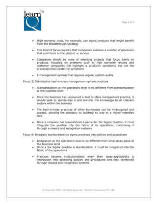 Page 2 of 6
© Copyright 2004, All Rights Reserved. Edutech Dimensions Pvt. Ltd.
• High warranty costs, for example, can signal products that might benefit
from the Breakthrough Strategy
• This kind of focus requires that companies examine a number of processes
that contribute to the product or service
• Companies should be wary of selecting projects that focus solely on
products. Focusing on problems such as high warranty returns and
customer complaints will highlight a product's symptoms but not the
processes that create the symptoms
• A management system that requires regular system audits
Focus 3: Standardize best-in-class management system practices
• Standardization at the operations level is no different from standardization
at the business level
• Once the business has uncovered a best in-class management practice, it
should seek to standardize it and transfer the knowledge to all relevant
sectors within the business
• The best-in-class practices of other businesses can be investigated and
applied, allowing the company to leapfrog its way to a higher retention
rate
• Once a company has standardized a particular Six Sigma practice, it must
integrate the practice into the fabric of its operations, reinforcing it
through a reward and recognition systems
Focus 4: Integrate standardized six sigma practices into policies and procedures
• Integration at the operations level is no different from what takes place at
the business level
• Once a Six Sigma practice is standardized, it must be integrated into the
fabric of the operations
• Practices become institutionalized when their cross-applicability is
interwoven into operating policies and procedures and then reinforced
through reward and recognition systems
 