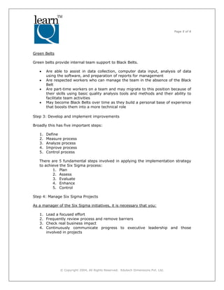 Page 5 of 6
© Copyright 2004, All Rights Reserved. Edutech Dimensions Pvt. Ltd.
Green Belts
Green belts provide internal team support to Black Belts.
• Are able to assist in data collection, computer data input, analysis of data
using the software, and preparation of reports for management
• Are respected workers who can manage the team in the absence of the Black
Belt
• Are part-time workers on a team and may migrate to this position because of
their skills using basic quality analysis tools and methods and their ability to
facilitate team activities
• May become Black Belts over time as they build a personal base of experience
that boosts them into a more technical role
Step 3: Develop and implement improvements
Broadly this has five important steps:
1. Define
2. Measure process
3. Analyze process
4. Improve process
5. Control process
There are 5 fundamental steps involved in applying the implementation strategy
to achieve the Six Sigma process:
1. Plan
2. Assess
3. Evaluate
4. Enhance
5. Control
Step 4: Manage Six Sigma Projects
As a manager of the Six Sigma initiatives, it is necessary that you:
1. Lead a focused effort
2. Frequently review process and remove barriers
3. Check real business impact
4. Continuously communicate progress to executive leadership and those
involved in projects
 
