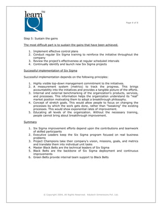 Page 6 of 6
© Copyright 2004, All Rights Reserved. Edutech Dimensions Pvt. Ltd.
Step 5: Sustain the gains
The most difficult part is to sustain the gains that have been achieved.
1. Implement effective control plans
2. Conduct regular Six Sigma training to reinforce the initiative throughout the
company
3. Review the project’s effectiveness at regular scheduled intervals
4. Continually identify and launch new Six Sigma projects
Successful implementation of Six Sigma
Successful implementation depends on the following principles:
1. Highly visible top-down management commitment to the initiatives.
2. A measurement system (metrics) to track the progress. This brings
accountability into the initiatives and provides a tangible picture of the efforts.
3. Internal and external benchmarking of the organization's products, services,
and processes. This information helps the organization understand its "real"
market position motivating them to adopt a breakthrough philosophy.
4. Concept of stretch goals. This would allow people to focus on changing the
processes by which the work gets done, rather than "tweaking" the existing
processes. This would show exponential rates of improvement.
5. Educating all levels of the organization. Without the necessary training,
people cannot bring about breakthrough improvement.
Summary
1. Six Sigma improvement efforts depend upon the contributions and teamwork
of skilled participants
2. Executive Leaders keep the Six Sigma program focused on real business
problems
3. Project Champions take their company's vision, missions, goals, and metrics
and translate them into individual unit tasks
4. Master Black Belts are the technical leaders of Six Sigma
5. Black Belts are the backbone of Six Sigma deployment and continuous
improvements
6. Green Belts provide internal team support to Black Belts
 