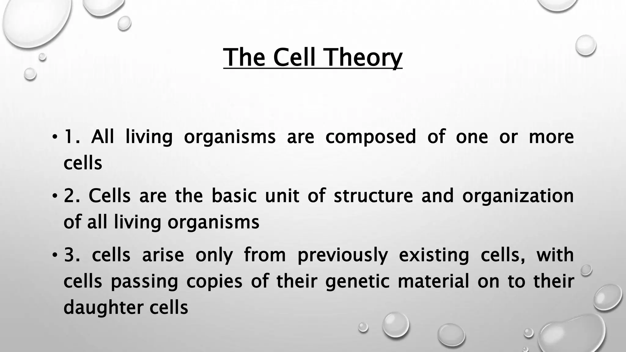 The Cell Theory
• 1. All living organisms are composed of one or more
cells
• 2. Cells are the basic unit of structure and organization
of all living organisms
• 3. cells arise only from previously existing cells, with
cells passing copies of their genetic material on to their
daughter cells
 