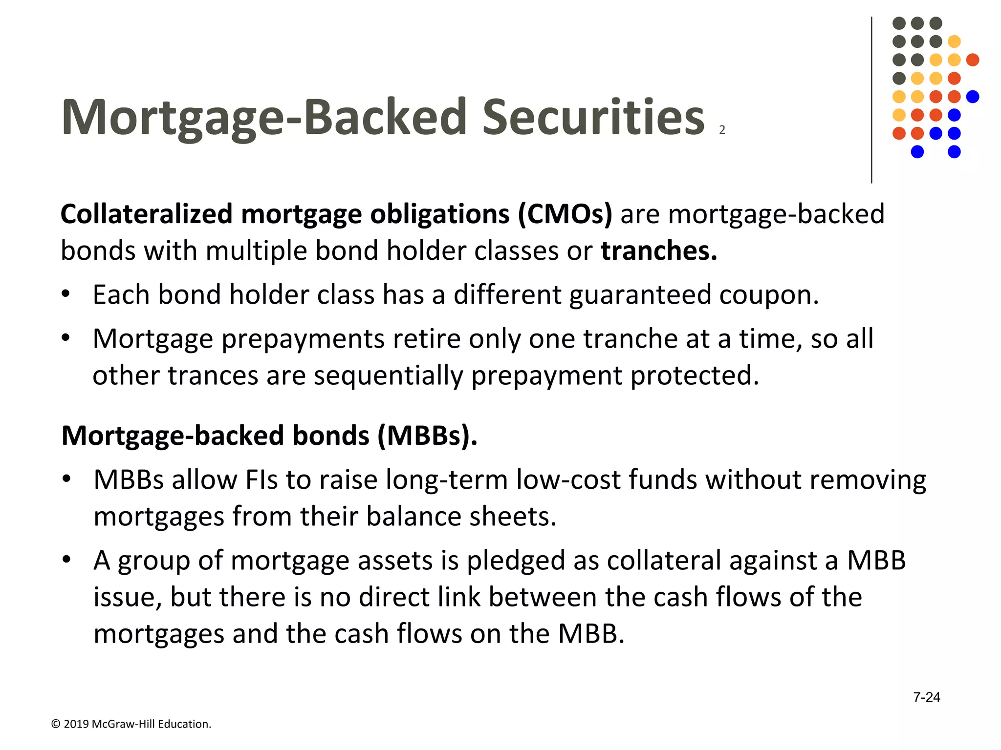 © 2019 McGraw-Hill Education.
Mortgage-Backed Securities 2
Collateralized mortgage obligations (CMOs) are mortgage-backed
bonds with multiple bond holder classes or tranches.
• Each bond holder class has a different guaranteed coupon.
• Mortgage prepayments retire only one tranche at a time, so all
other trances are sequentially prepayment protected.
Mortgage-backed bonds (MBBs).
• MBBs allow FIs to raise long-term low-cost funds without removing
mortgages from their balance sheets.
• A group of mortgage assets is pledged as collateral against a MBB
issue, but there is no direct link between the cash flows of the
mortgages and the cash flows on the MBB.
7-24
 