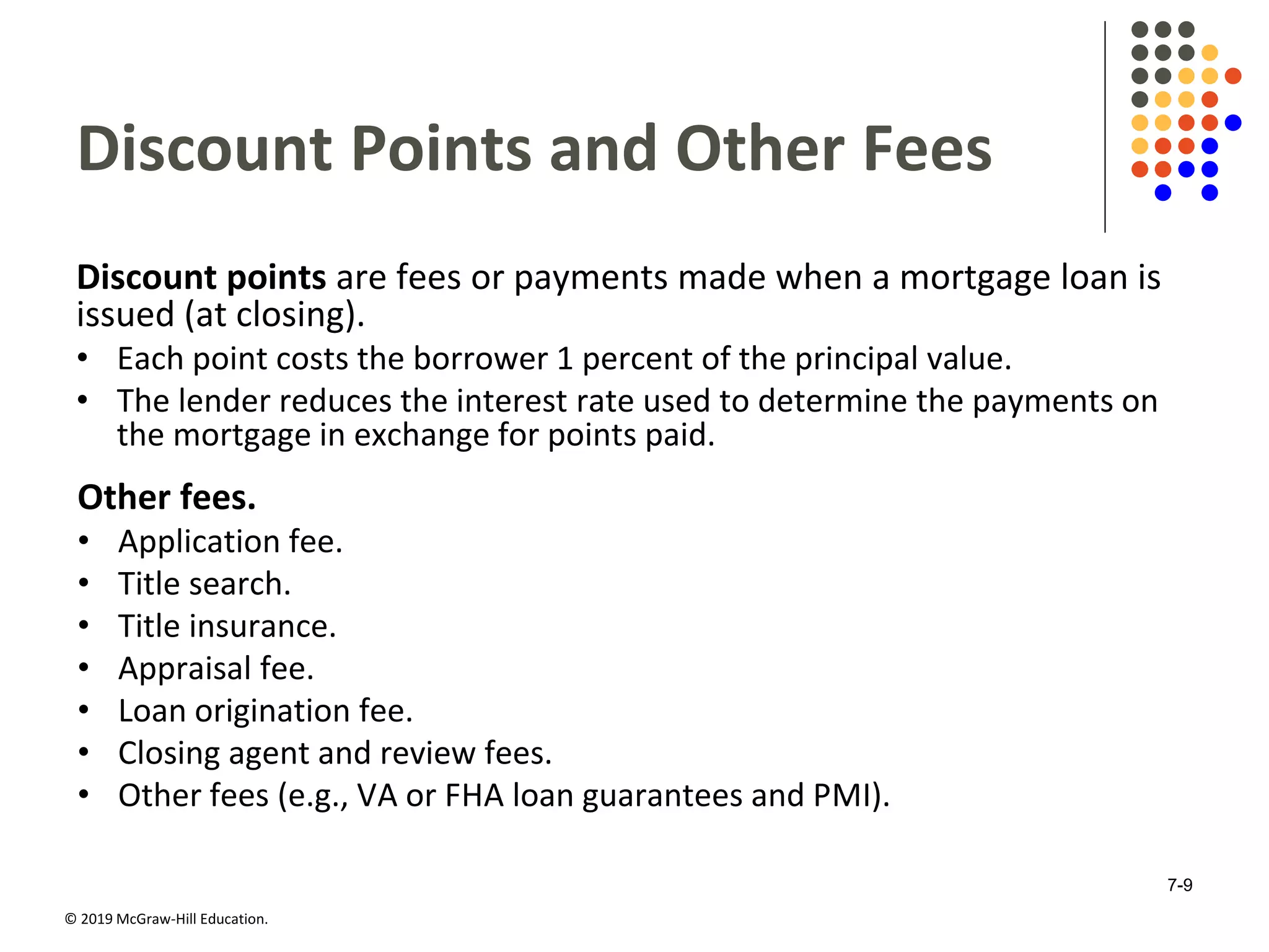 © 2019 McGraw-Hill Education.
Discount Points and Other Fees
Discount points are fees or payments made when a mortgage loan is
issued (at closing).
• Each point costs the borrower 1 percent of the principal value.
• The lender reduces the interest rate used to determine the payments on
the mortgage in exchange for points paid.
Other fees.
• Application fee.
• Title search.
• Title insurance.
• Appraisal fee.
• Loan origination fee.
• Closing agent and review fees.
• Other fees (e.g., VA or FHA loan guarantees and PMI).
7-9
 