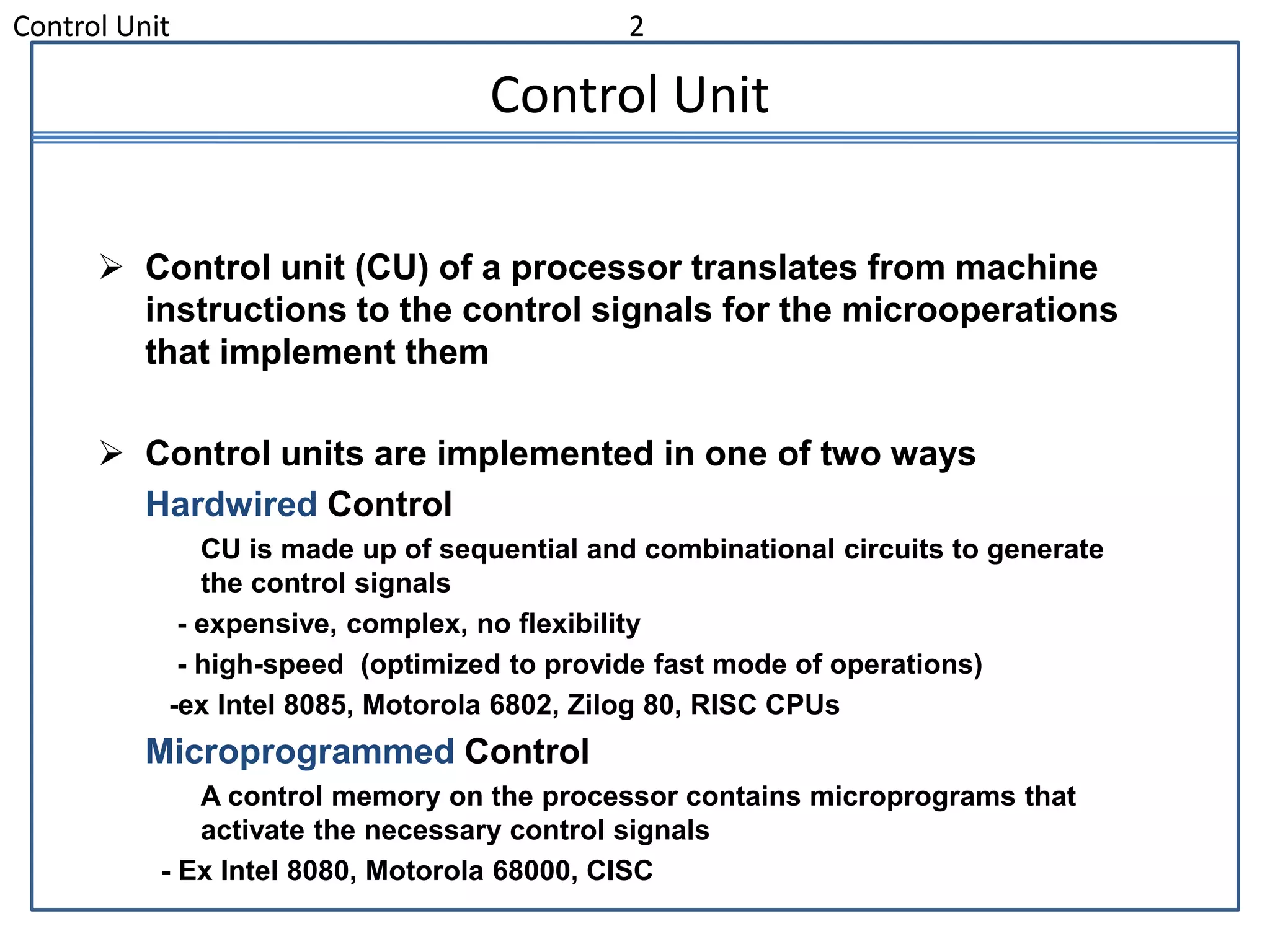 Control Unit 2
Control Unit
 Control unit (CU) of a processor translates from machine
instructions to the control signals for the microoperations
that implement them
 Control units are implemented in one of two ways
Hardwired Control
CU is made up of sequential and combinational circuits to generate
the control signals
- expensive, complex, no flexibility
- high-speed (optimized to provide fast mode of operations)
-ex Intel 8085, Motorola 6802, Zilog 80, RISC CPUs
Microprogrammed Control
A control memory on the processor contains microprograms that
activate the necessary control signals
- Ex Intel 8080, Motorola 68000, CISC
 