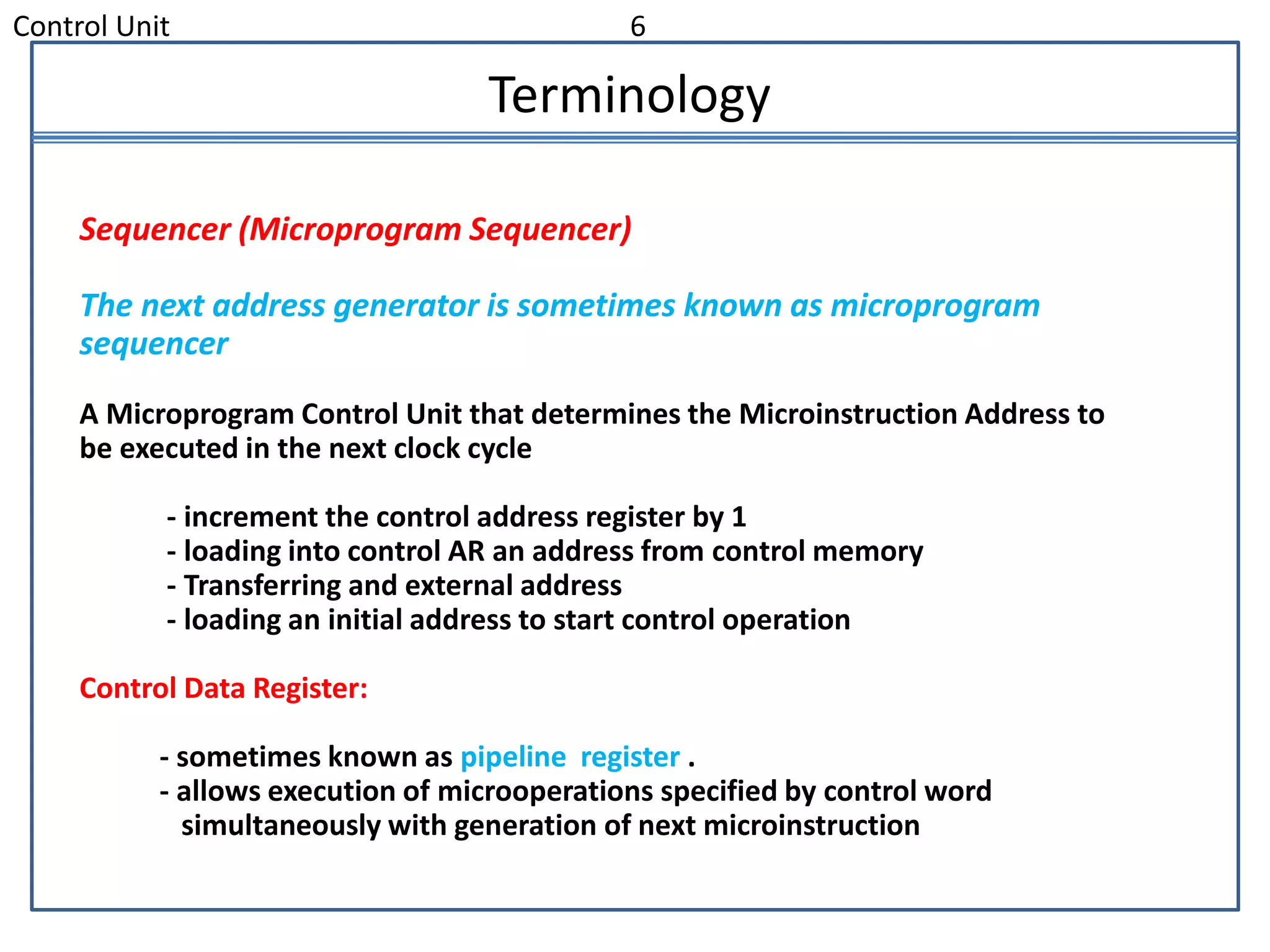 Control Unit 6
Terminology
Sequencer (Microprogram Sequencer)
The next address generator is sometimes known as microprogram
sequencer
A Microprogram Control Unit that determines the Microinstruction Address to
be executed in the next clock cycle
- increment the control address register by 1
- loading into control AR an address from control memory
- Transferring and external address
- loading an initial address to start control operation
Control Data Register:
- sometimes known as pipeline register .
- allows execution of microoperations specified by control word
simultaneously with generation of next microinstruction
 