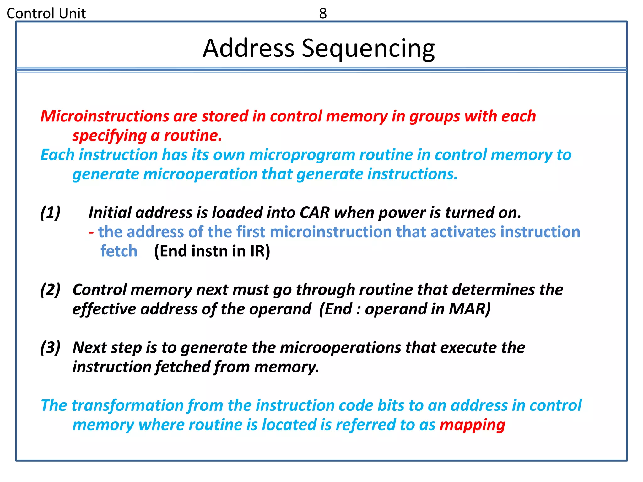 Control Unit 8
Address Sequencing
Microinstructions are stored in control memory in groups with each
specifying a routine.
Each instruction has its own microprogram routine in control memory to
generate microoperation that generate instructions.
(1) Initial address is loaded into CAR when power is turned on.
- the address of the first microinstruction that activates instruction
fetch (End instn in IR)
(2) Control memory next must go through routine that determines the
effective address of the operand (End : operand in MAR)
(3) Next step is to generate the microoperations that execute the
instruction fetched from memory.
The transformation from the instruction code bits to an address in control
memory where routine is located is referred to as mapping
 