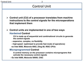 Control Unit 2
Control Unit
 Control unit (CU) of a processor translates from machine
instructions to the control signals for the microoperations
that implement them
 Control units are implemented in one of two ways
Hardwired Control
CU is made up of sequential and combinational circuits to generate
the control signals
- expensive, complex, no flexibility
- high-speed (optimized to provide fast mode of operations)
-ex Intel 8085, Motorola 6802, Zilog 80, RISC CPUs
Microprogrammed Control
A control memory on the processor contains microprograms that
activate the necessary control signals
- Ex Intel 8080, Motorola 68000, CISC
 